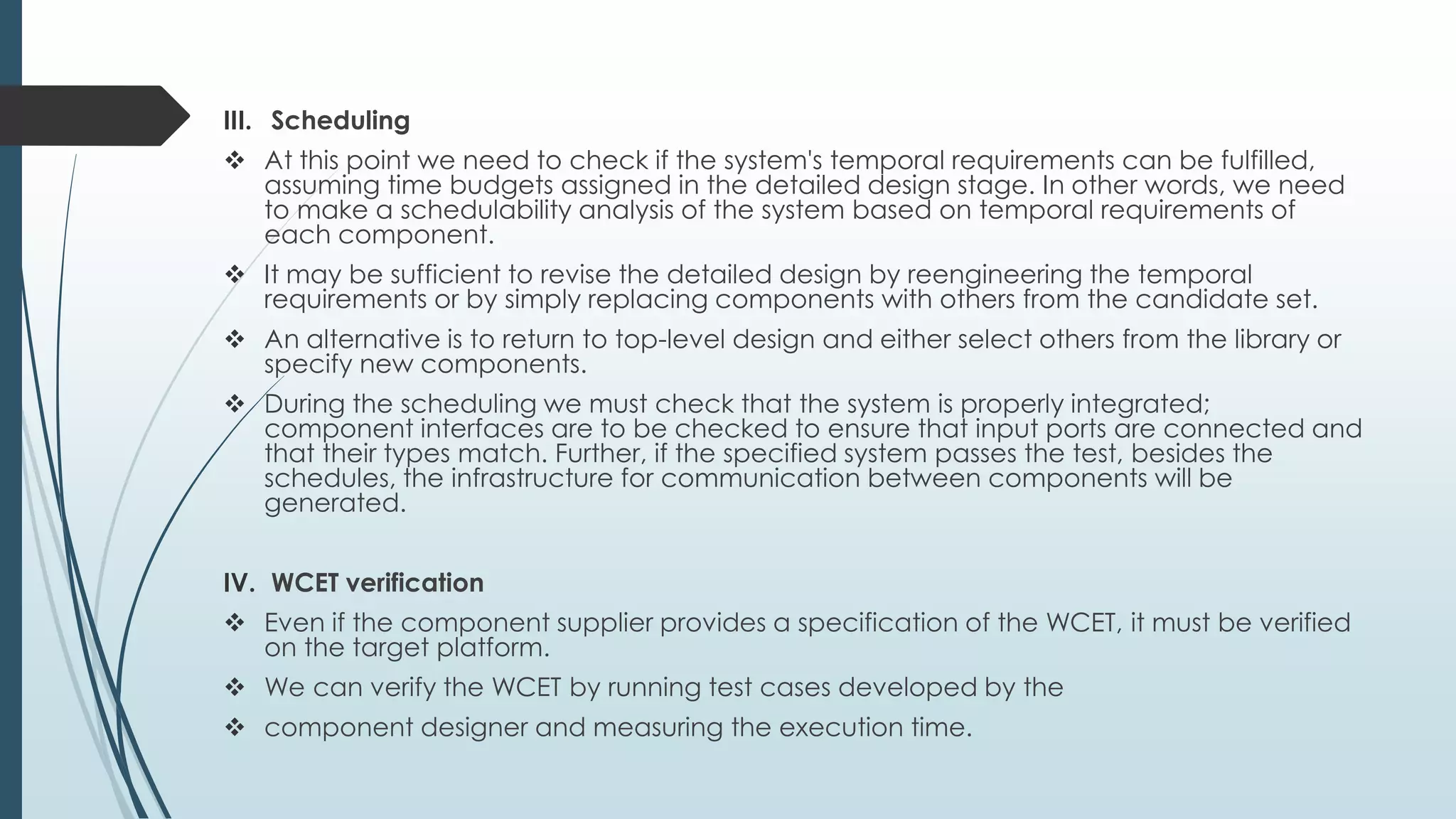 III. Scheduling
 At this point we need to check if the system's temporal requirements can be fulfilled,
assuming time budgets assigned in the detailed design stage. In other words, we need
to make a schedulability analysis of the system based on temporal requirements of
each component.
 It may be sufficient to revise the detailed design by reengineering the temporal
requirements or by simply replacing components with others from the candidate set.
 An alternative is to return to top-level design and either select others from the library or
specify new components.
 During the scheduling we must check that the system is properly integrated;
component interfaces are to be checked to ensure that input ports are connected and
that their types match. Further, if the specified system passes the test, besides the
schedules, the infrastructure for communication between components will be
generated.
IV. WCET verification
 Even if the component supplier provides a specification of the WCET, it must be verified
on the target platform.
 We can verify the WCET by running test cases developed by the
 component designer and measuring the execution time.
 