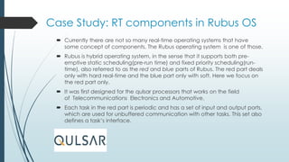 Case Study: RT components in Rubus OS
 Currently there are not so many real-time operating systems that have
some concept of components. The Rubus operating system is one of those.
 Rubus is hybrid operating system, in the sense that it supports both pre-
emptive static scheduling(pre-run time) and fixed priority scheduling(run-
time), also referred to as the red and blue parts of Rubus. The red part deals
only with hard real-time and the blue part only with soft. Here we focus on
the red part only.
 It was first designed for the qulsar processors that works on the field
of Telecommunications Electronics and Automotive.
 Each task in the red part is periodic and has a set of input and output ports,
which are used for unbuffered communication with other tasks. This set also
defines a task’s interface.
 