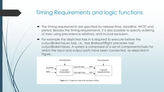 Timing Requirements and logic functions
 The timing requirements are specified by release-time, deadline, WCET and
period. Besides the timing requirements, it is also possible to specify ordering
of tasks using precedence relations, and mutual exclusion.
 For example the depicted task in is required to execute before the
outputBrakeValues task, i.e., task BrakeLeftRight precedes task
outputBrakeValues. A system is composed of a set of components/tasks for
which the input and output ports have been connected, as depicted in
Figure.
 