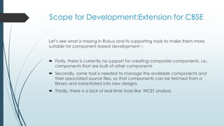 Scope for Development:Extension for CBSE
Let’s see what is missing in Rubus and its supporting tools to make them more
suitable for component based development :-
 Firstly, there is currently no support for creating composite components, i.e.,
components that are built of other components
 Secondly, some tool is needed to manage the available components and
their associated source files, so that components can be fetched from a
library and instantiated into new designs
 Thirdly, there is a lack of real-time tools like: WCET analysis
 