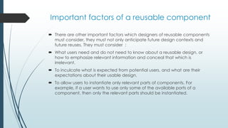 Important factors of a reusable component
 There are other important factors which designers of reusable components
must consider, they must not only anticipate future design contexts and
future reuses. They must consider :
 What users need and do not need to know about a reusable design, or
how to emphasize relevant information and conceal that which is
irrelevant.
 To inculcate what is expected from potential users, and what are their
expectations about their usable design.
 To allow users to instantiate only relevant parts of components. For
example, if a user wants to use only some of the available ports of a
component, then only the relevant parts should be instantiated.
 