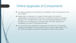 Online Upgrades of Components
 An online upgrade of components is available in case a component is not
compatible.
 Replacing a component in a safety critical system can result in
catastrophic consequences if the new component is faulty. Complete
testing of new components is often not economically feasible or even
possible, e.g., shutting down a process plant with high demands on
availability can result in big financial losses.
 To overcome these problems it is proposed that the new component
should be monitored to check that its output is within valid ranges. If it is
not, then the original component will resume control of the system.
 