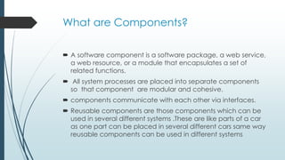 What are Components?
 A software component is a software package, a web service,
a web resource, or a module that encapsulates a set of
related functions.
 All system processes are placed into separate components
so that component are modular and cohesive.
 components communicate with each other via interfaces.
 Reusable components are those components which can be
used in several different systems .These are like parts of a car
as one part can be placed in several different cars same way
reusable components can be used in different systems
 