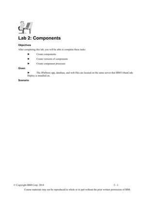 Lab 2: Components
Objectives
After completing this lab, you will be able to complete these tasks:
► Create components
► Create versions of components
► Create component processes
Given
► The JPetStore app, database, and web files are located on the same server that IBM UrbanCode
Deploy is installed on.
Scenario
© Copyright IBM Corp. 2014 2 - 1
Course materials may not be reproduced in whole or in part without the prior written permission of IBM.
 
