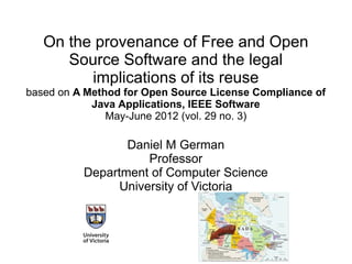 On the provenance of Free and Open
Source Software and the legal
implications of its reuse
based on A Method for Open Source License Compliance of
Java Applications, IEEE Software
May-June 2012 (vol. 29 no. 3)
Daniel M German
Professor
Department of Computer Science
University of Victoria
 