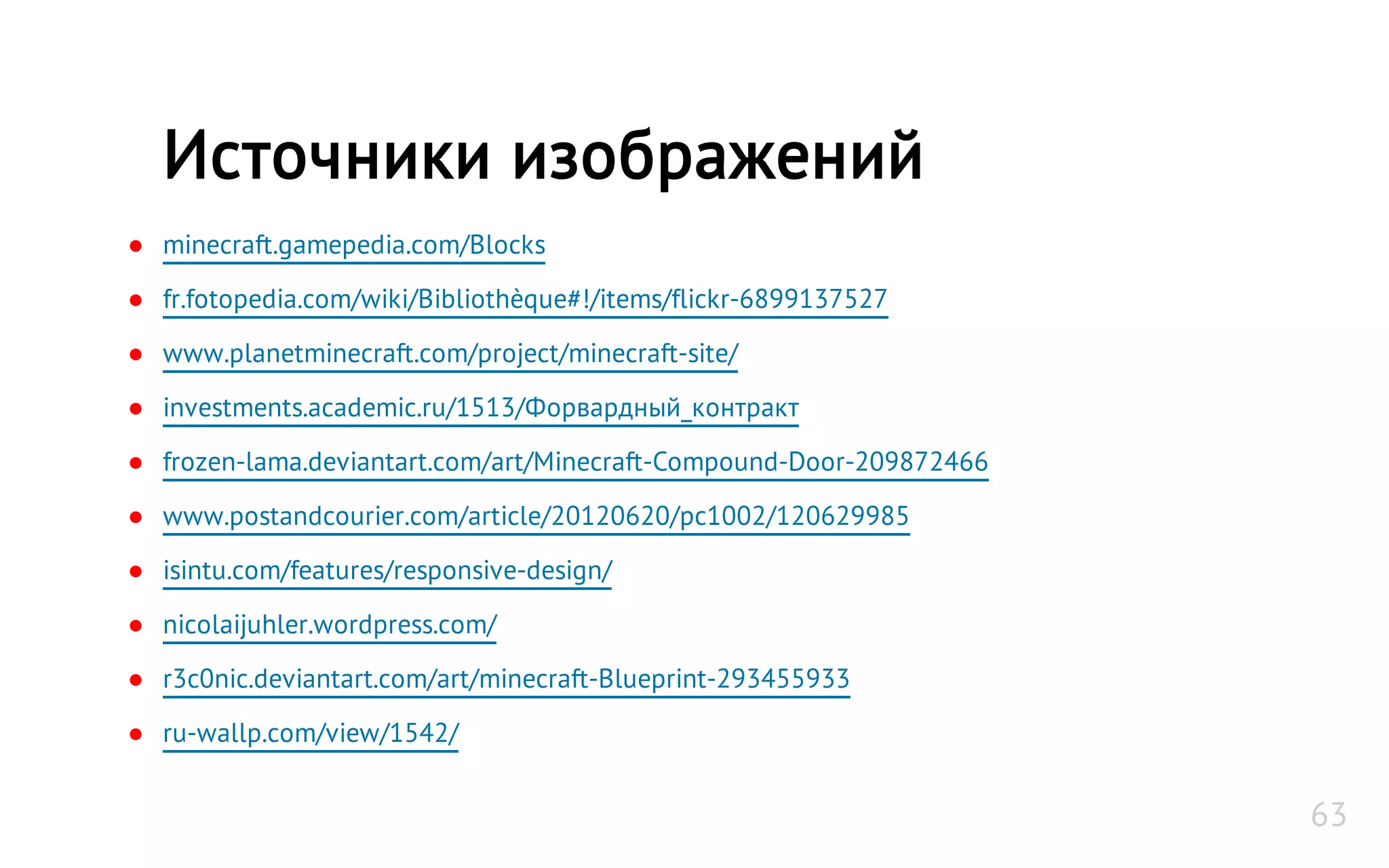 ● minecraft.gamepedia.com/Blocks
● fr.fotopedia.com/wiki/Bibliothèque#!/items/flickr-6899137527
● www.planetminecraft.com/project/minecraft-site/
● investments.academic.ru/1513/Форвардный_контракт
● frozen-lama.deviantart.com/art/Minecraft-Compound-Door-209872466
● www.postandcourier.com/article/20120620/pc1002/120629985
● isintu.com/features/responsive-design/
● nicolaijuhler.wordpress.com/
● r3c0nic.deviantart.com/art/minecraft-Blueprint-293455933
● ru-wallp.com/view/1542/
Источники изображений
63
 