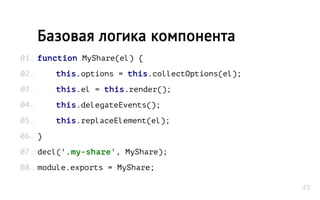 function MyShare(el) {
this.options = this.collectOptions(el);
this.el = this.render();
this.delegateEvents();
this.replaceElement(el);
}
decl('.my-share', MyShare);
module.exports = MyShare;
Базовая логика компонента
01.
02.
03.
04.
05.
06.
07.
08.
49
 