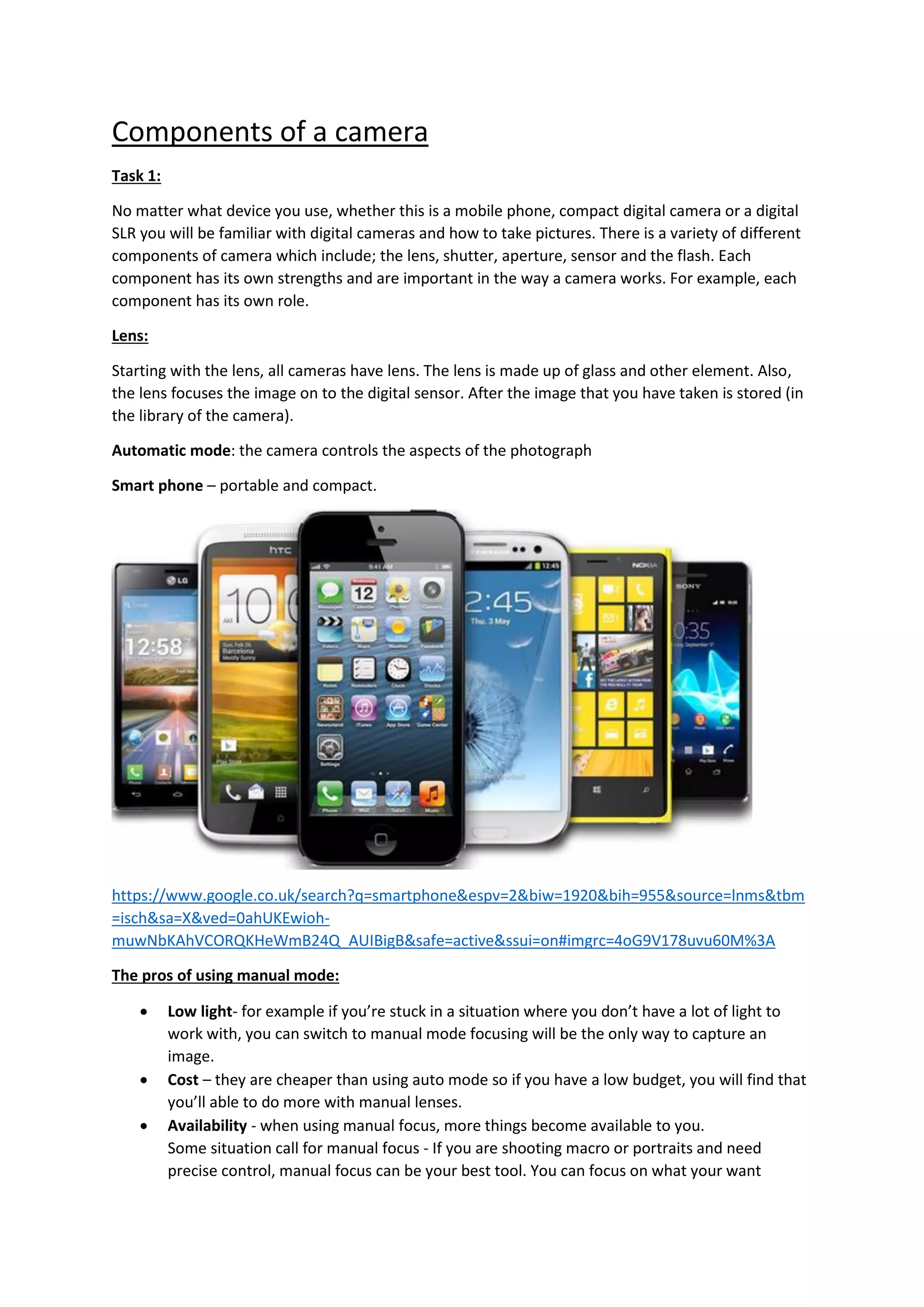 Components of a camera
Task 1:
No matter what device you use, whether this is a mobile phone, compact digital camera or a digital
SLR you will be familiar with digital cameras and how to take pictures. There is a variety of different
components of camera which include; the lens, shutter, aperture, sensor and the flash. Each
component has its own strengths and are important in the way a camera works. For example, each
component has its own role.
Lens:
Starting with the lens, all cameras have lens. The lens is made up of glass and other element. Also,
the lens focuses the image on to the digital sensor. After the image that you have taken is stored (in
the library of the camera).
Automatic mode: the camera controls the aspects of the photograph
Smart phone – portable and compact.
https://www.google.co.uk/search?q=smartphone&espv=2&biw=1920&bih=955&source=lnms&tbm
=isch&sa=X&ved=0ahUKEwioh-
muwNbKAhVCORQKHeWmB24Q_AUIBigB&safe=active&ssui=on#imgrc=4oG9V178uvu60M%3A
The pros of using manual mode:
 Low light- for example if you’re stuck in a situation where you don’t have a lot of light to
work with, you can switch to manual mode focusing will be the only way to capture an
image.
 Cost – they are cheaper than using auto mode so if you have a low budget, you will find that
you’ll able to do more with manual lenses.
 Availability - when using manual focus, more things become available to you.
Some situation call for manual focus - If you are shooting macro or portraits and need
precise control, manual focus can be your best tool. You can focus on what your want
 