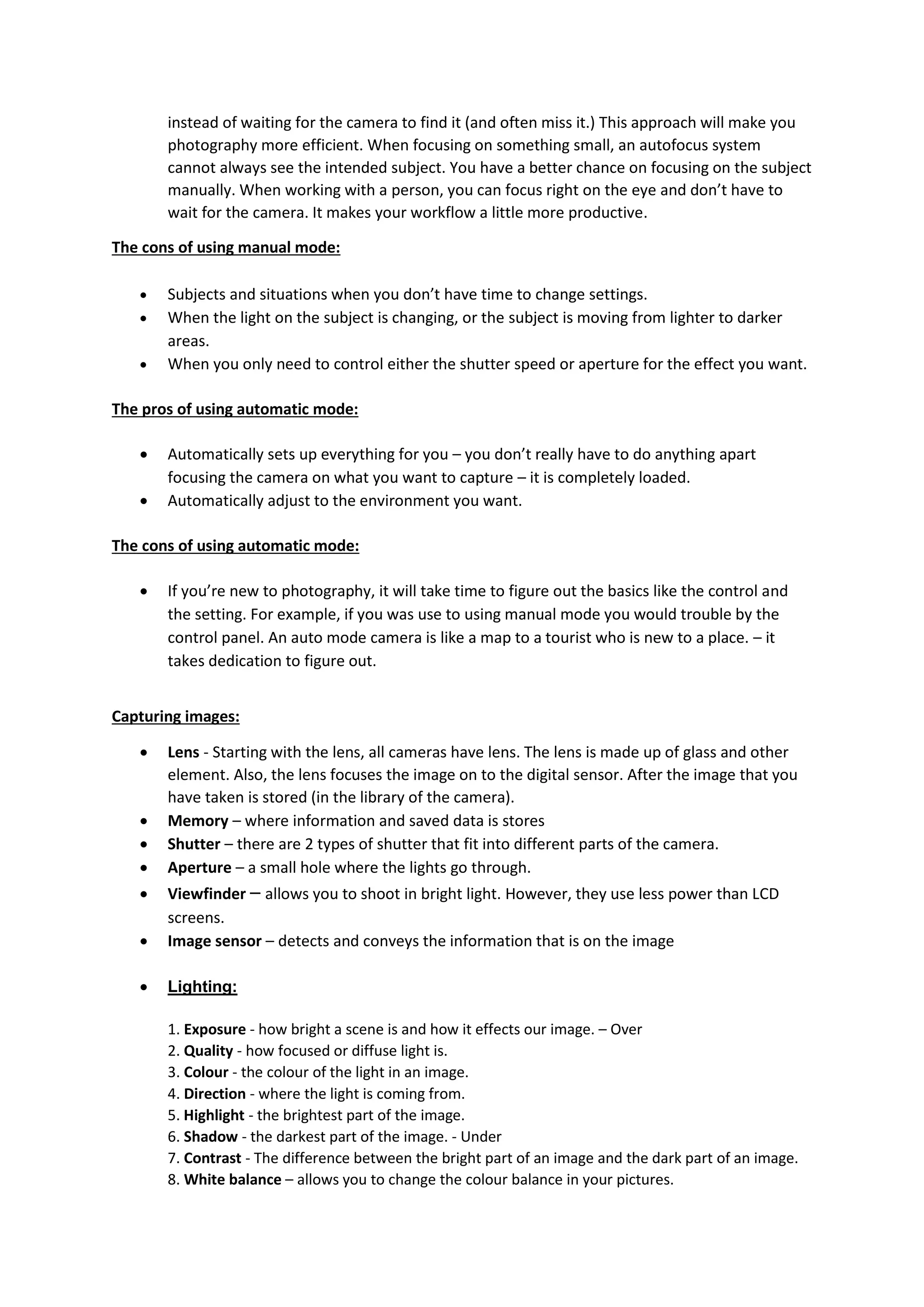 instead of waiting for the camera to find it (and often miss it.) This approach will make you
photography more efficient. When focusing on something small, an autofocus system
cannot always see the intended subject. You have a better chance on focusing on the subject
manually. When working with a person, you can focus right on the eye and don’t have to
wait for the camera. It makes your workflow a little more productive.
The cons of using manual mode:
 Subjects and situations when you don’t have time to change settings.
 When the light on the subject is changing, or the subject is moving from lighter to darker
areas.
 When you only need to control either the shutter speed or aperture for the effect you want.
The pros of using automatic mode:
 Automatically sets up everything for you – you don’t really have to do anything apart
focusing the camera on what you want to capture – it is completely loaded.
 Automatically adjust to the environment you want.
The cons of using automatic mode:
 If you’re new to photography, it will take time to figure out the basics like the control and
the setting. For example, if you was use to using manual mode you would trouble by the
control panel. An auto mode camera is like a map to a tourist who is new to a place. – it
takes dedication to figure out.
Capturing images:
 Lens - Starting with the lens, all cameras have lens. The lens is made up of glass and other
element. Also, the lens focuses the image on to the digital sensor. After the image that you
have taken is stored (in the library of the camera).
 Memory – where information and saved data is stores
 Shutter – there are 2 types of shutter that fit into different parts of the camera.
 Aperture – a small hole where the lights go through.
 Viewfinder – allows you to shoot in bright light. However, they use less power than LCD
screens.
 Image sensor – detects and conveys the information that is on the image
 Lighting:
1. Exposure - how bright a scene is and how it effects our image. – Over
2. Quality - how focused or diffuse light is.
3. Colour - the colour of the light in an image.
4. Direction - where the light is coming from.
5. Highlight - the brightest part of the image.
6. Shadow - the darkest part of the image. - Under
7. Contrast - The difference between the bright part of an image and the dark part of an image.
8. White balance – allows you to change the colour balance in your pictures.
 