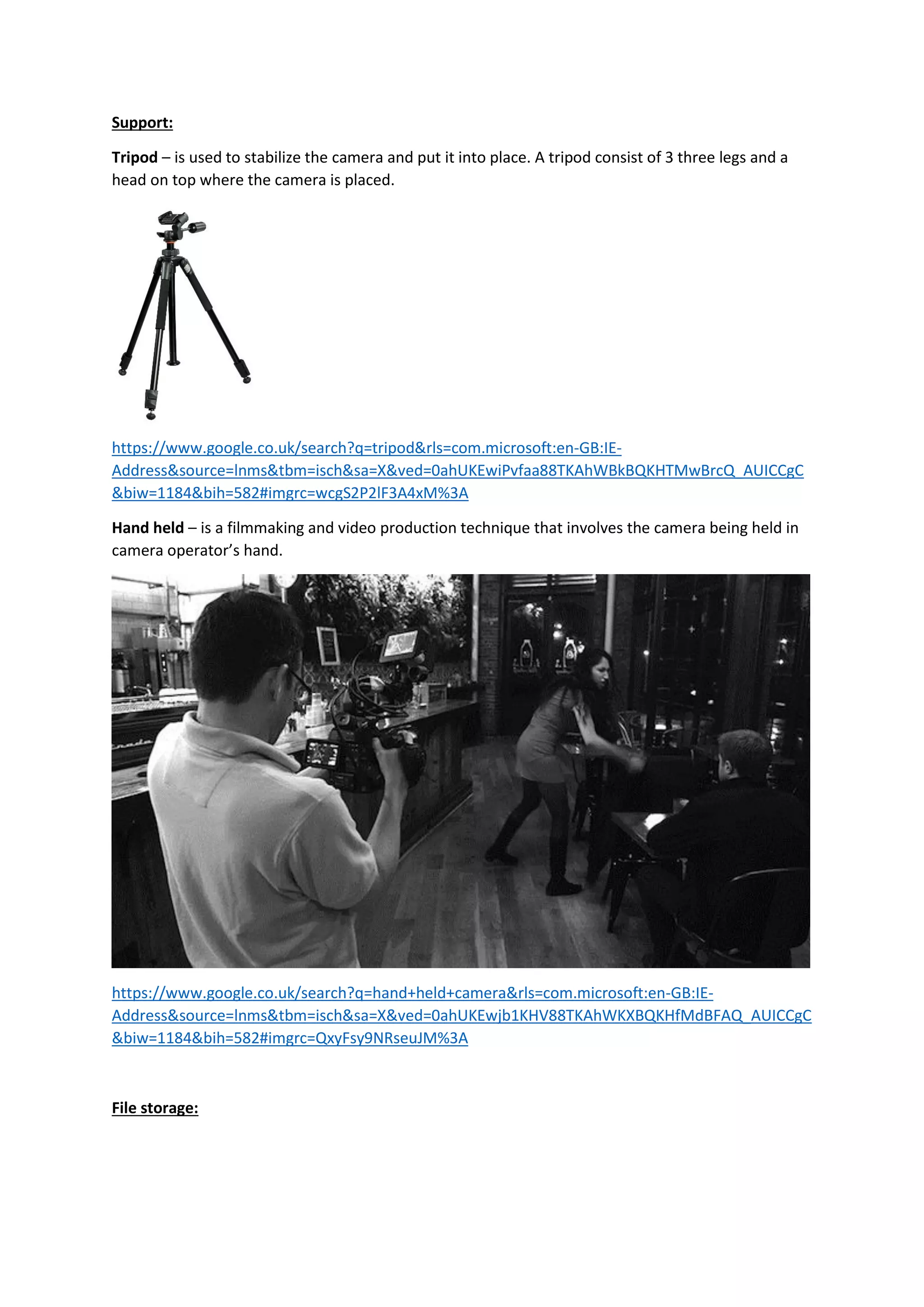 Support:
Tripod – is used to stabilize the camera and put it into place. A tripod consist of 3 three legs and a
head on top where the camera is placed.
https://www.google.co.uk/search?q=tripod&rls=com.microsoft:en-GB:IE-
Address&source=lnms&tbm=isch&sa=X&ved=0ahUKEwiPvfaa88TKAhWBkBQKHTMwBrcQ_AUICCgC
&biw=1184&bih=582#imgrc=wcgS2P2lF3A4xM%3A
Hand held – is a filmmaking and video production technique that involves the camera being held in
camera operator’s hand.
https://www.google.co.uk/search?q=hand+held+camera&rls=com.microsoft:en-GB:IE-
Address&source=lnms&tbm=isch&sa=X&ved=0ahUKEwjb1KHV88TKAhWKXBQKHfMdBFAQ_AUICCgC
&biw=1184&bih=582#imgrc=QxyFsy9NRseuJM%3A
File storage:
 