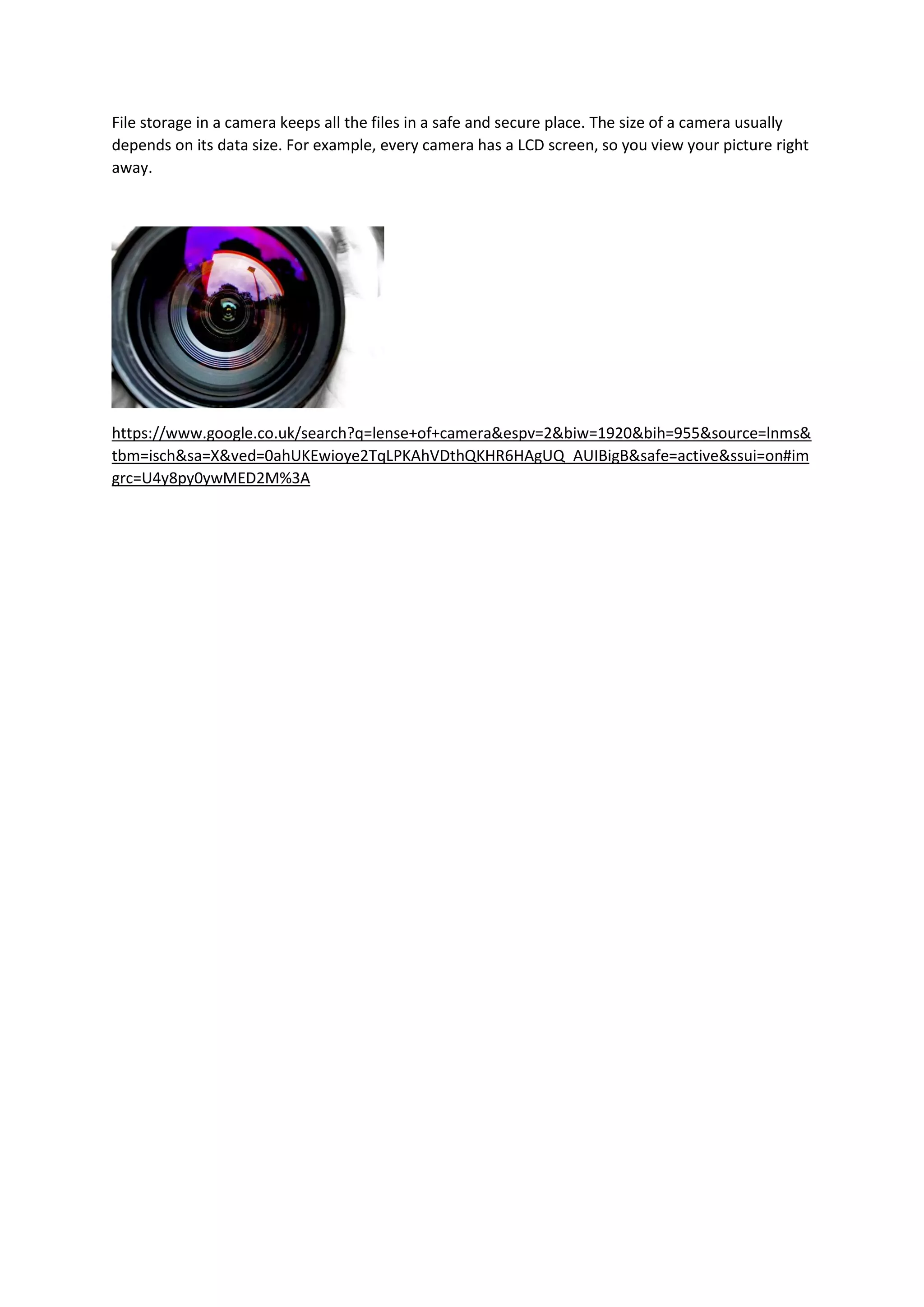 File storage in a camera keeps all the files in a safe and secure place. The size of a camera usually
depends on its data size. For example, every camera has a LCD screen, so you view your picture right
away.
https://www.google.co.uk/search?q=lense+of+camera&espv=2&biw=1920&bih=955&source=lnms&
tbm=isch&sa=X&ved=0ahUKEwioye2TqLPKAhVDthQKHR6HAgUQ_AUIBigB&safe=active&ssui=on#im
grc=U4y8py0ywMED2M%3A
 