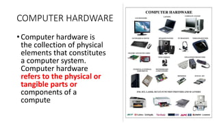 COMPUTER HARDWARE
• Computer hardware is
the collection of physical
elements that constitutes
a computer system.
Computer hardware
refers to the physical or
tangible parts or
components of a
compute
 