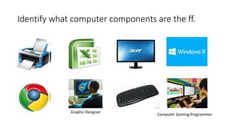 Identify what computer components are the ff.
Graphic Designer
Computer Gaming Programmer
 