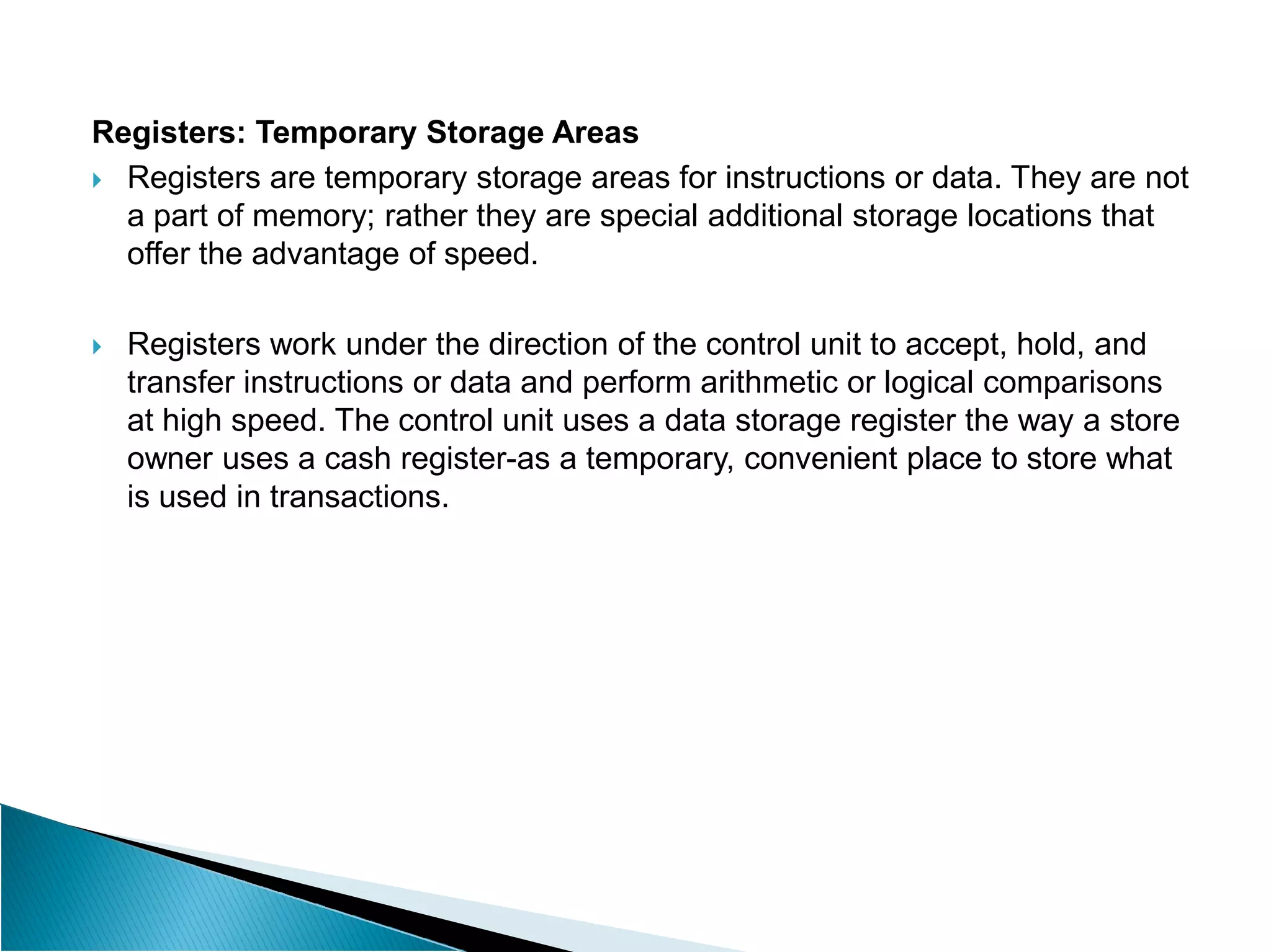 Registers: Temporary Storage Areas
 Registers are temporary storage areas for instructions or data. They are not
a part of memory; rather they are special additional storage locations that
offer the advantage of speed.
 Registers work under the direction of the control unit to accept, hold, and
transfer instructions or data and perform arithmetic or logical comparisons
at high speed. The control unit uses a data storage register the way a store
owner uses a cash register-as a temporary, convenient place to store what
is used in transactions.
 