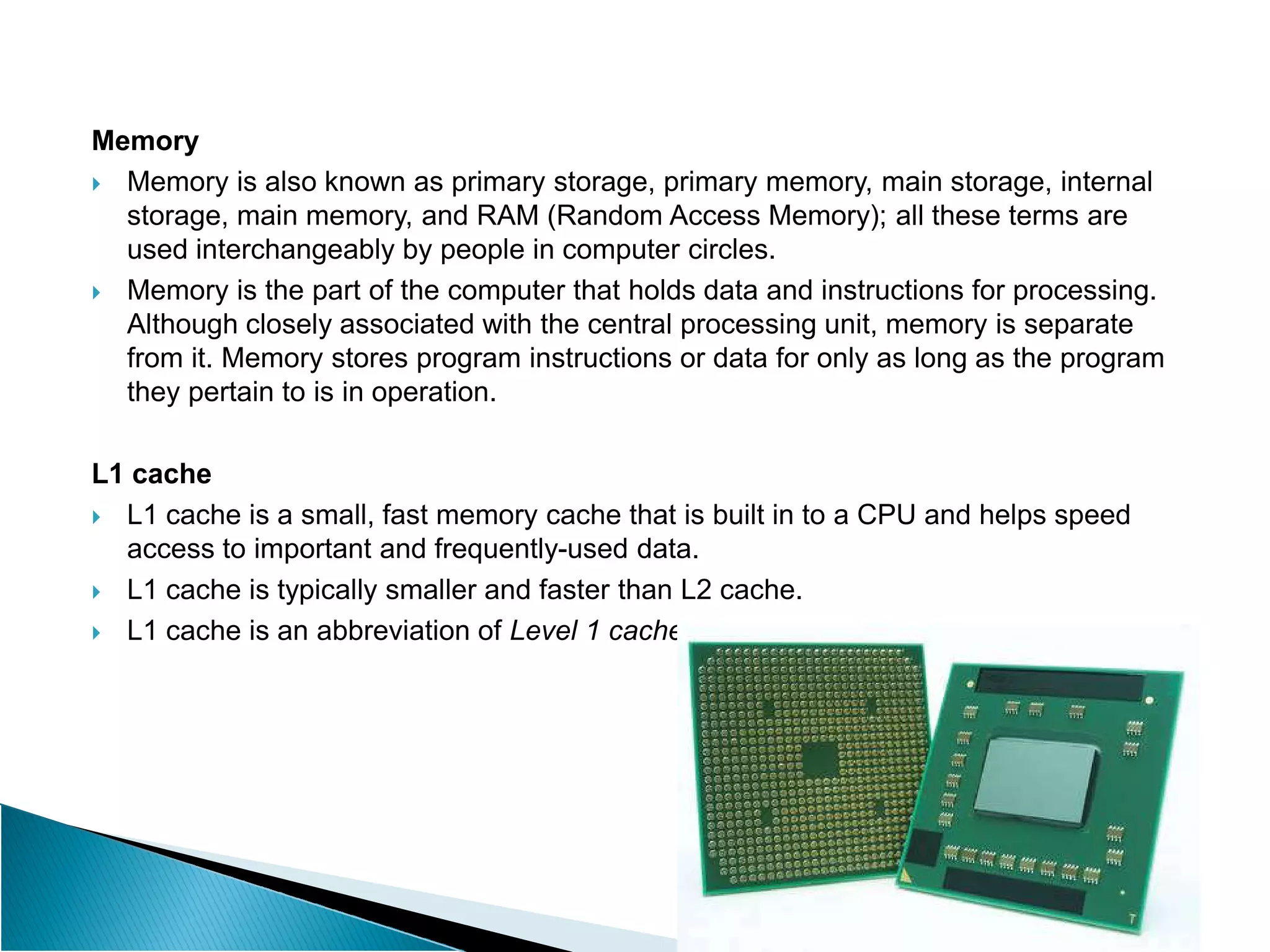 Memory
 Memory is also known as primary storage, primary memory, main storage, internal
storage, main memory, and RAM (Random Access Memory); all these terms are
used interchangeably by people in computer circles.
 Memory is the part of the computer that holds data and instructions for processing.
Although closely associated with the central processing unit, memory is separate
from it. Memory stores program instructions or data for only as long as the program
they pertain to is in operation.
L1 cache
L1 cache
 L1 cache is a small, fast memory cache that is built in to a CPU and helps speed
access to important and frequently-used data.
 L1 cache is typically smaller and faster than L2 cache.
 L1 cache is an abbreviation of Level 1 cache.
 
