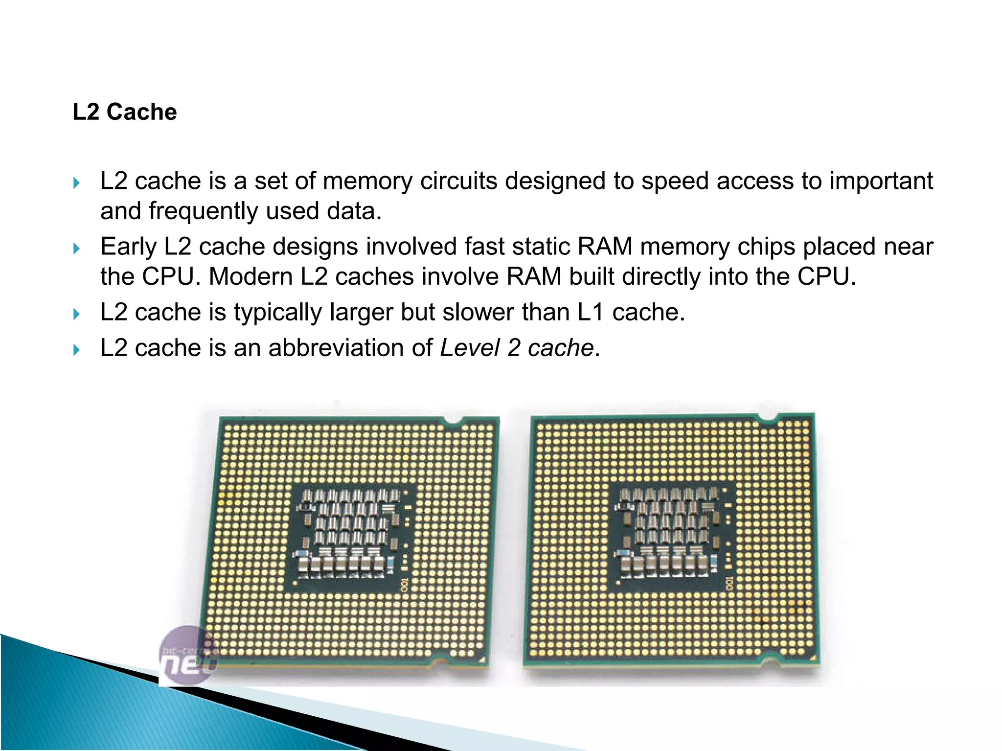 L2 Cache
 L2 cache is a set of memory circuits designed to speed access to important
and frequently used data.
 Early L2 cache designs involved fast static RAM memory chips placed near
the CPU. Modern L2 caches involve RAM built directly into the CPU.
 L2 cache is typically larger but slower than L1 cache.
 L2 cache is an abbreviation of Level 2 cache.
 