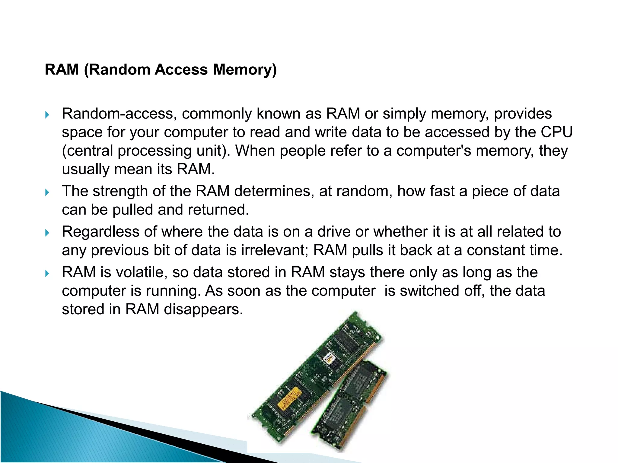 RAM (Random Access Memory)
 Random-access, commonly known as RAM or simply memory, provides
space for your computer to read and write data to be accessed by the CPU
(central processing unit). When people refer to a computer's memory, they
usually mean its RAM.
 The strength of the RAM determines, at random, how fast a piece of data
can be pulled and returned.
 Regardless of where the data is on a drive or whether it is at all related to
 Regardless of where the data is on a drive or whether it is at all related to
any previous bit of data is irrelevant; RAM pulls it back at a constant time.
 RAM is volatile, so data stored in RAM stays there only as long as the
computer is running. As soon as the computer is switched off, the data
stored in RAM disappears.
 