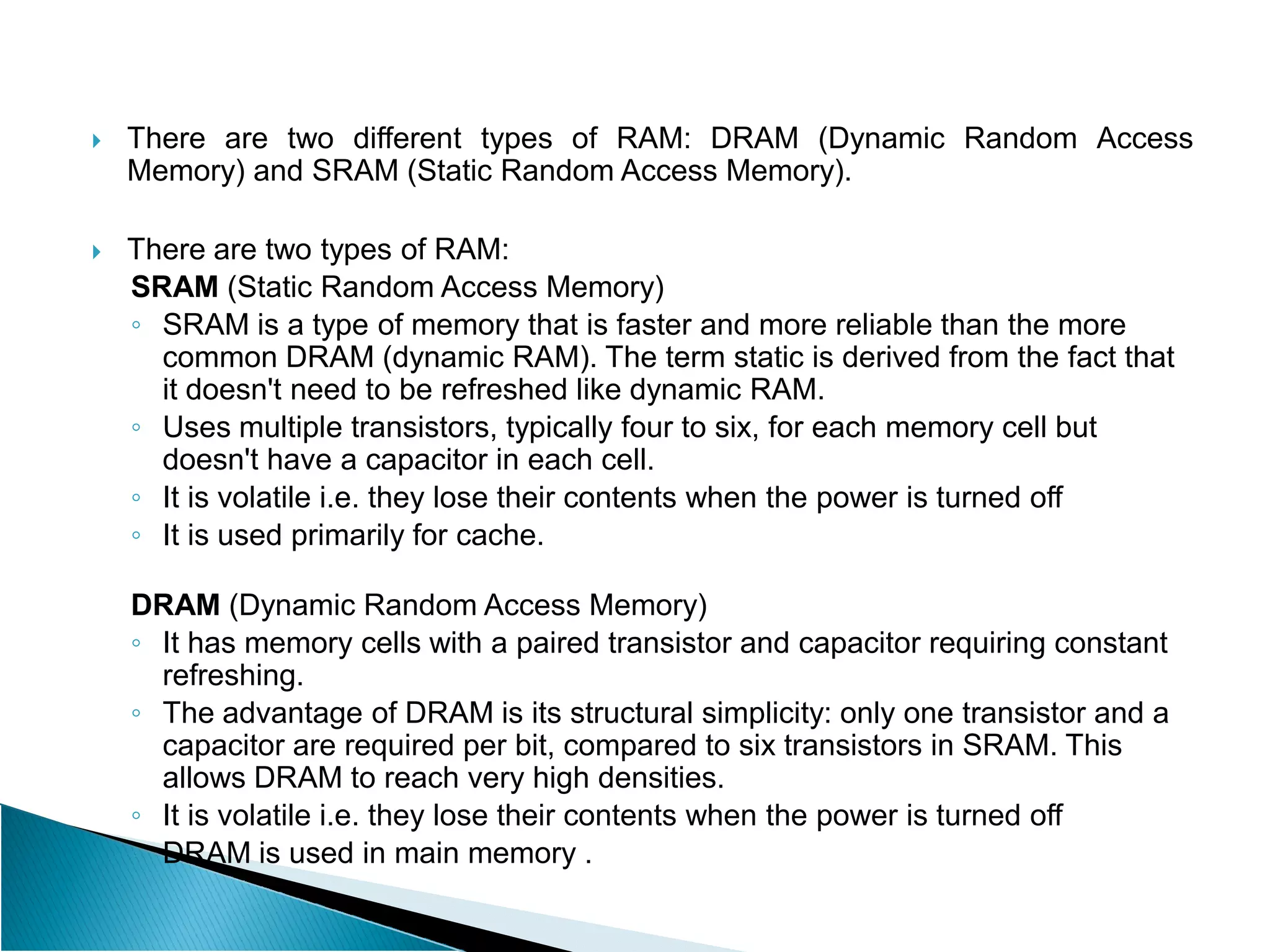  There are two different types of RAM: DRAM (Dynamic Random Access
Memory) and SRAM (Static Random Access Memory).
 There are two types of RAM:
SRAM (Static Random Access Memory)
◦ SRAM is a type of memory that is faster and more reliable than the more
common DRAM (dynamic RAM). The term static is derived from the fact that
it doesn't need to be refreshed like dynamic RAM.
◦ Uses multiple transistors, typically four to six, for each memory cell but
doesn't have a capacitor in each cell.
doesn't have a capacitor in each cell.
◦ It is volatile i.e. they lose their contents when the power is turned off
◦ It is used primarily for cache.
DRAM (Dynamic Random Access Memory)
◦ It has memory cells with a paired transistor and capacitor requiring constant
refreshing.
◦ The advantage of DRAM is its structural simplicity: only one transistor and a
capacitor are required per bit, compared to six transistors in SRAM. This
allows DRAM to reach very high densities.
◦ It is volatile i.e. they lose their contents when the power is turned off
◦ DRAM is used in main memory .
 