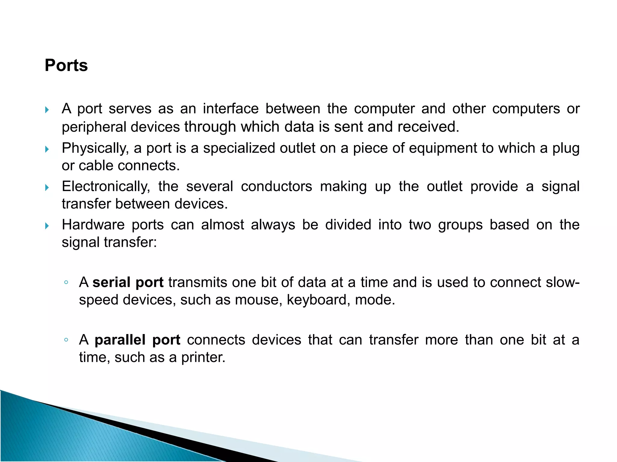 Ports
 A port serves as an interface between the computer and other computers or
peripheral devices through which data is sent and received.
 Physically, a port is a specialized outlet on a piece of equipment to which a plug
or cable connects.
 Electronically, the several conductors making up the outlet provide a signal
transfer between devices.
 Hardware ports can almost always be divided into two groups based on the
 Hardware ports can almost always be divided into two groups based on the
signal transfer:
◦ A serial port transmits one bit of data at a time and is used to connect slow-
speed devices, such as mouse, keyboard, mode.
◦ A parallel port connects devices that can transfer more than one bit at a
time, such as a printer.
 