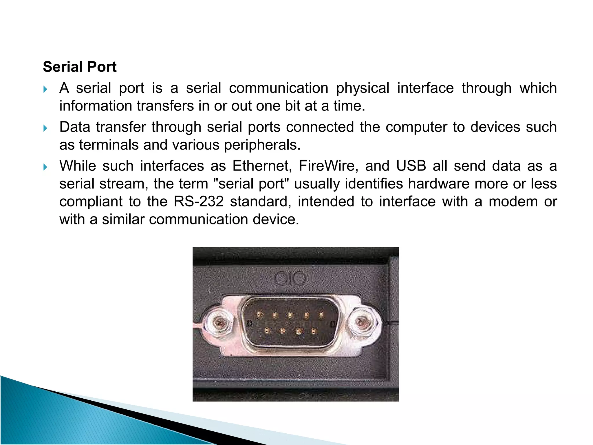Serial Port
 A serial port is a serial communication physical interface through which
information transfers in or out one bit at a time.
 Data transfer through serial ports connected the computer to devices such
as terminals and various peripherals.
 While such interfaces as Ethernet, FireWire, and USB all send data as a
serial stream, the term "serial port" usually identifies hardware more or less
compliant to the RS-232 standard, intended to interface with a modem or
with a similar communication device.
with a similar communication device.
 