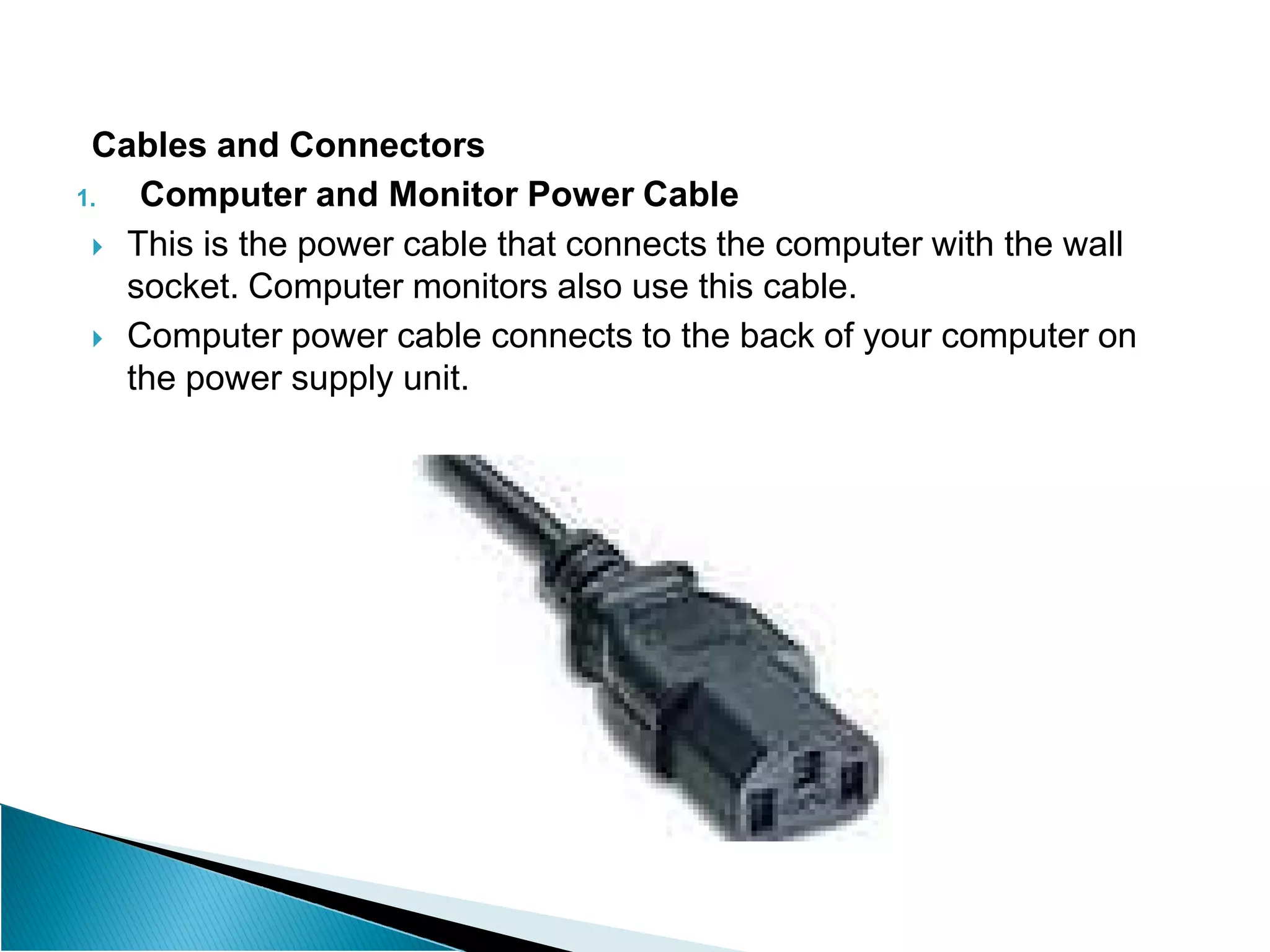 Cables and Connectors
1. Computer and Monitor Power Cable
 This is the power cable that connects the computer with the wall
socket. Computer monitors also use this cable.
 Computer power cable connects to the back of your computer on
the power supply unit.
 