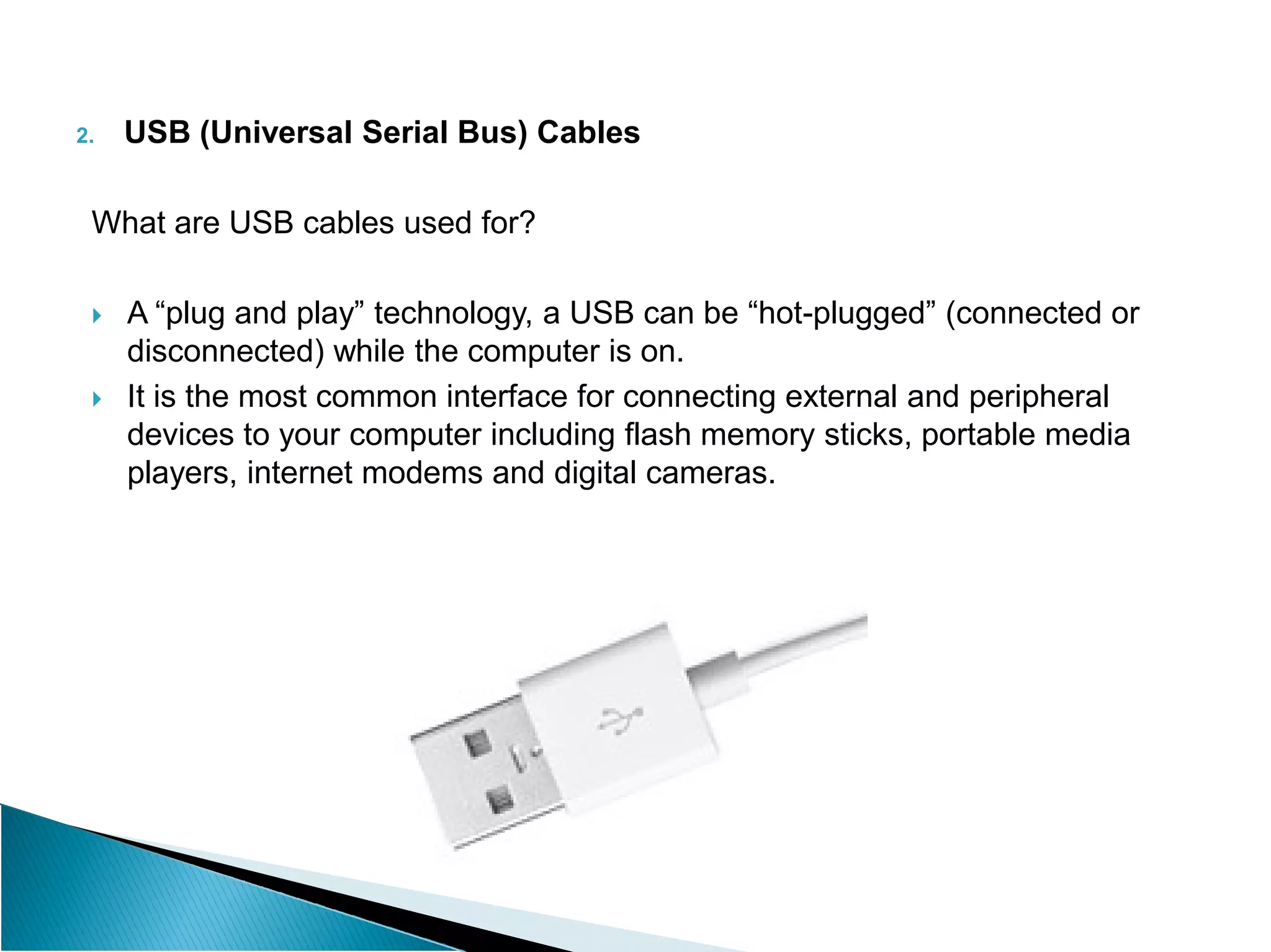 2. USB (Universal Serial Bus) Cables
What are USB cables used for?
 A “plug and play” technology, a USB can be “hot-plugged” (connected or
disconnected) while the computer is on.
 It is the most common interface for connecting external and peripheral
devices to your computer including flash memory sticks, portable media
players, internet modems and digital cameras.
players, internet modems and digital cameras.
 