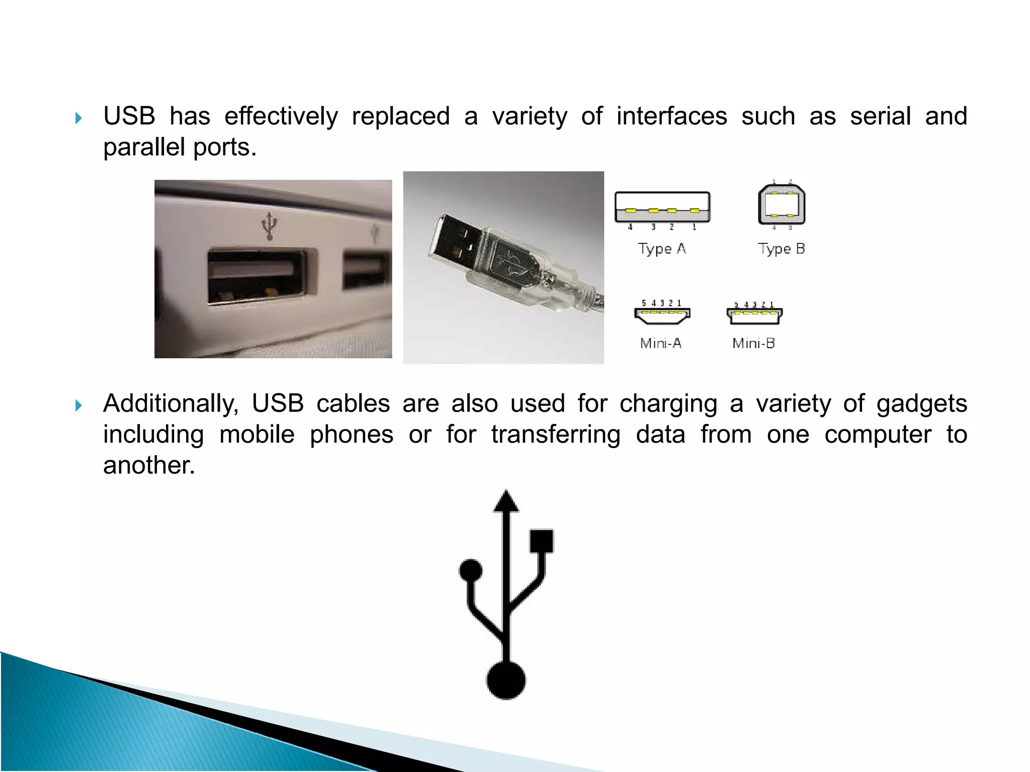  USB has effectively replaced a variety of interfaces such as serial and
parallel ports.
 Additionally, USB cables are also used for charging a variety of gadgets
including mobile phones or for transferring data from one computer to
another.
 