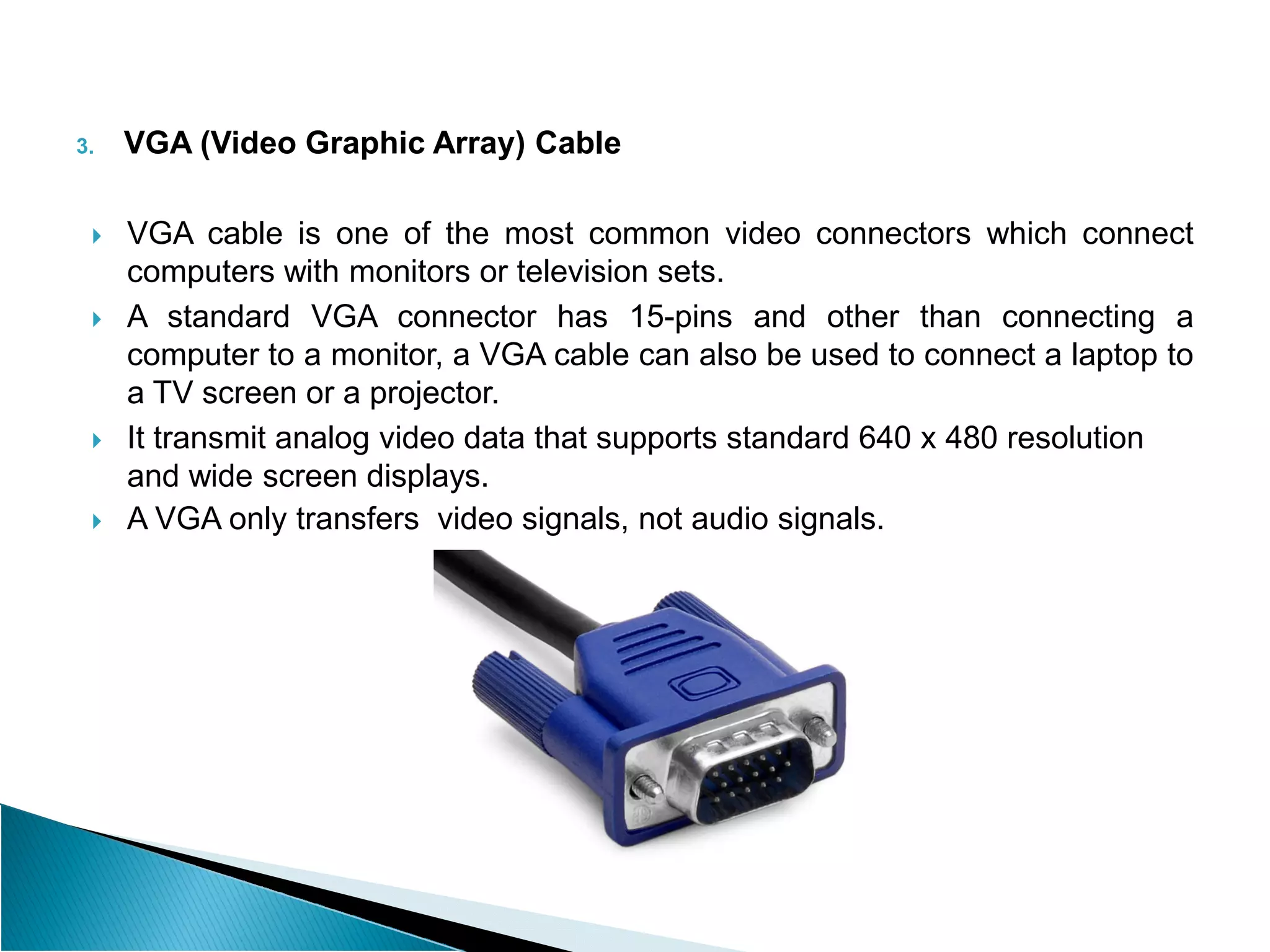 3. VGA (Video Graphic Array) Cable
 VGA cable is one of the most common video connectors which connect
computers with monitors or television sets.
 A standard VGA connector has 15-pins and other than connecting a
computer to a monitor, a VGA cable can also be used to connect a laptop to
a TV screen or a projector.
 It transmit analog video data that supports standard 640 x 480 resolution
and wide screen displays.
and wide screen displays.
 A VGA only transfers video signals, not audio signals.
 