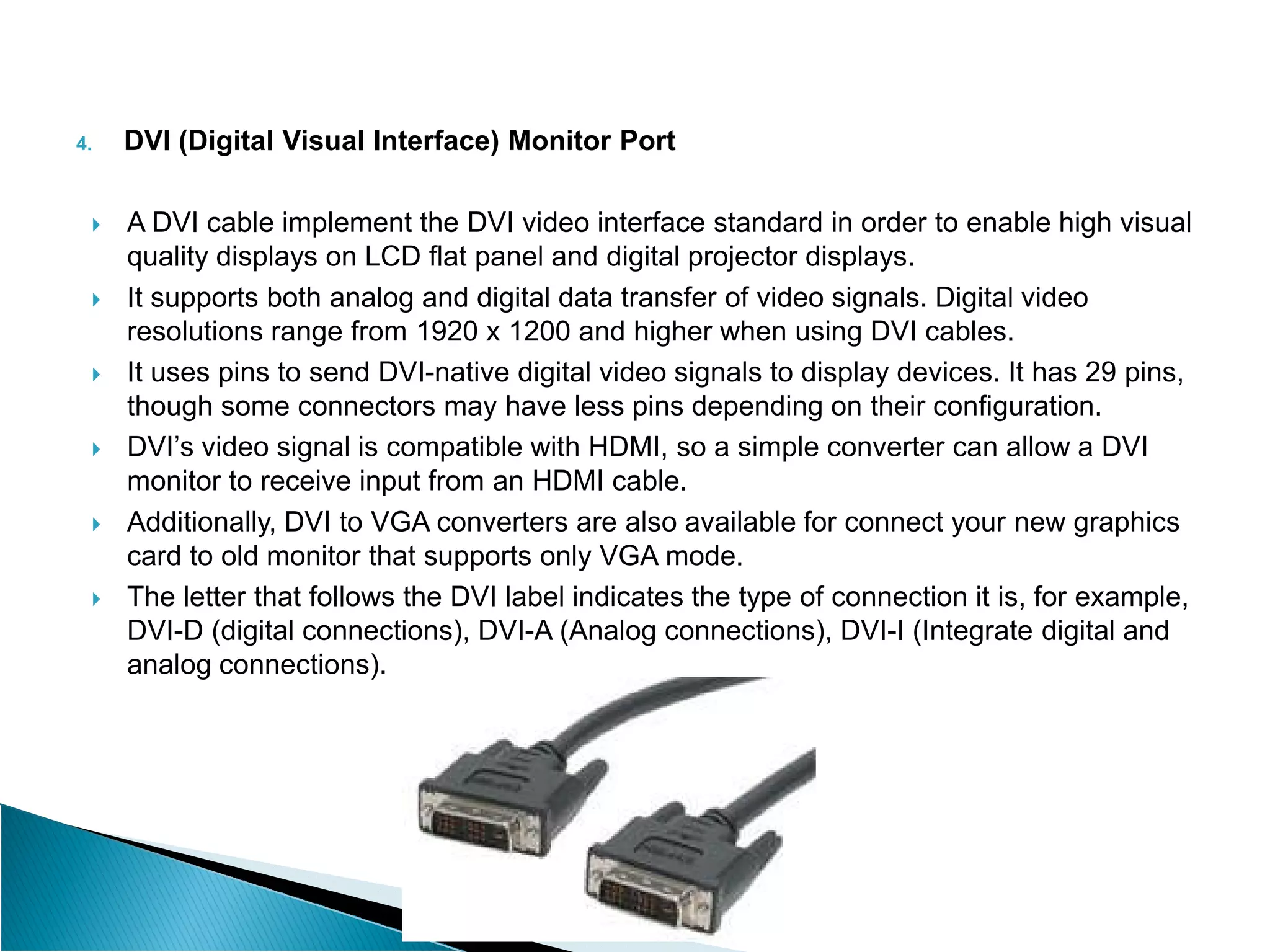 4. DVI (Digital Visual Interface) Monitor Port
 A DVI cable implement the DVI video interface standard in order to enable high visual
quality displays on LCD flat panel and digital projector displays.
 It supports both analog and digital data transfer of video signals. Digital video
resolutions range from 1920 x 1200 and higher when using DVI cables.
 It uses pins to send DVI-native digital video signals to display devices. It has 29 pins,
though some connectors may have less pins depending on their configuration.
 DVI’s video signal is compatible with HDMI, so a simple converter can allow a DVI
monitor to receive input from an HDMI cable.
monitor to receive input from an HDMI cable.
 Additionally, DVI to VGA converters are also available for connect your new graphics
card to old monitor that supports only VGA mode.
 The letter that follows the DVI label indicates the type of connection it is, for example,
DVI-D (digital connections), DVI-A (Analog connections), DVI-I (Integrate digital and
analog connections).
 