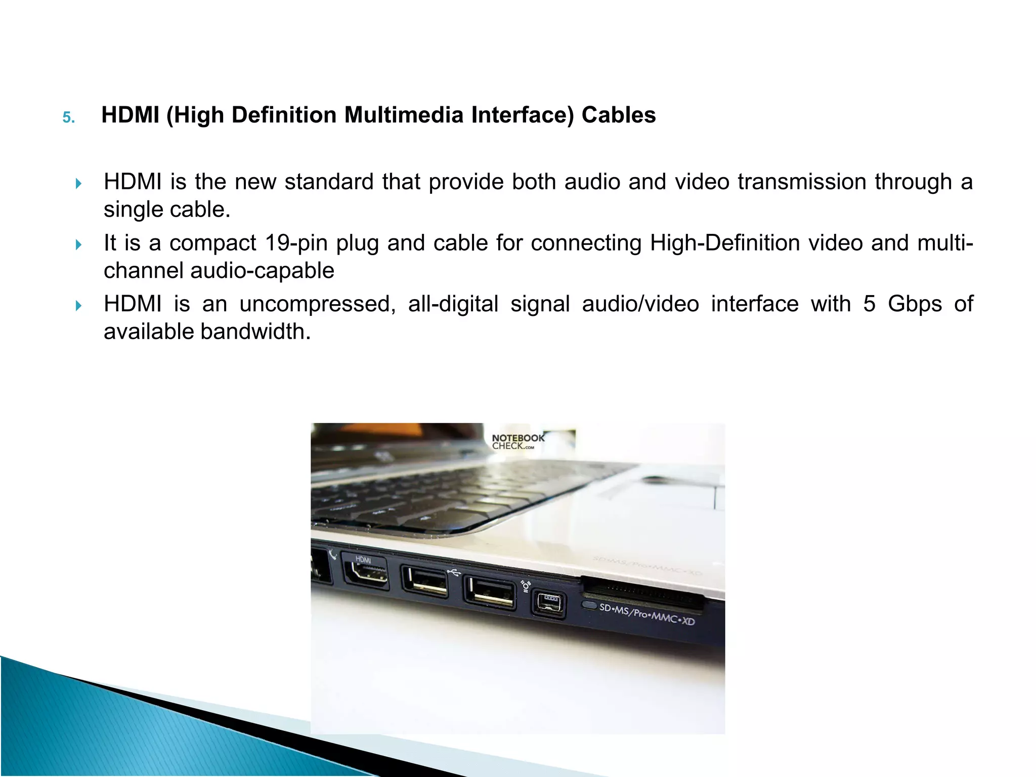 5. HDMI (High Definition Multimedia Interface) Cables
 HDMI is the new standard that provide both audio and video transmission through a
single cable.
 It is a compact 19-pin plug and cable for connecting High-Definition video and multi-
channel audio-capable
 HDMI is an uncompressed, all-digital signal audio/video interface with 5 Gbps of
available bandwidth.
 