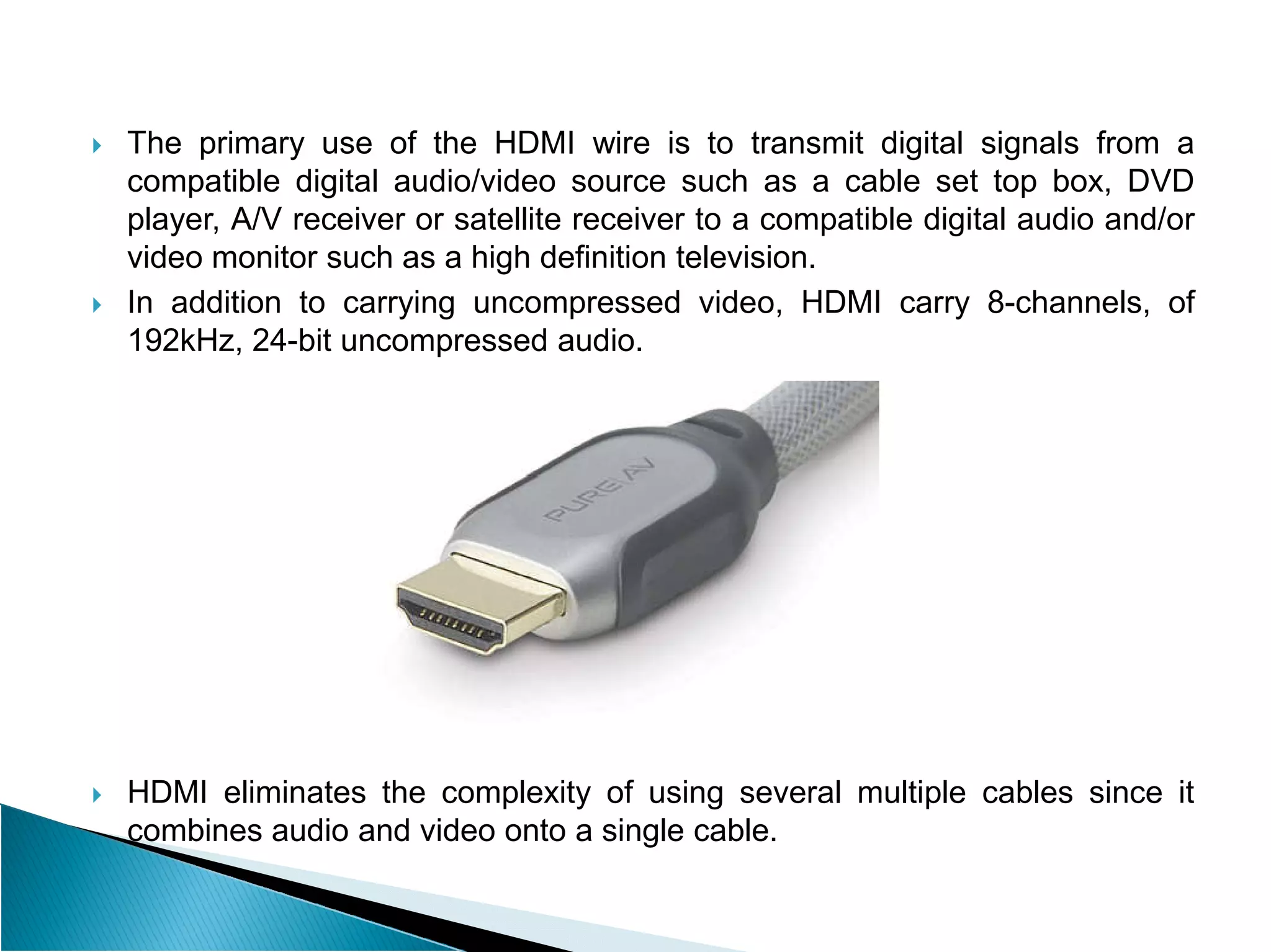  The primary use of the HDMI wire is to transmit digital signals from a
compatible digital audio/video source such as a cable set top box, DVD
player, A/V receiver or satellite receiver to a compatible digital audio and/or
video monitor such as a high definition television.
 In addition to carrying uncompressed video, HDMI carry 8-channels, of
192kHz, 24-bit uncompressed audio.
 HDMI eliminates the complexity of using several multiple cables since it
combines audio and video onto a single cable.
 