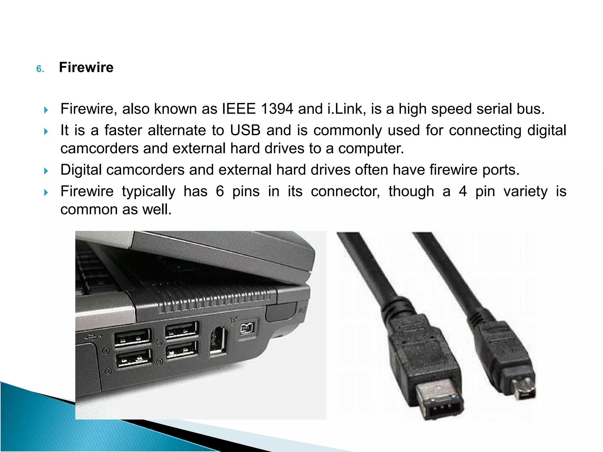 6. Firewire
 Firewire, also known as IEEE 1394 and i.Link, is a high speed serial bus.
 It is a faster alternate to USB and is commonly used for connecting digital
camcorders and external hard drives to a computer.
 Digital camcorders and external hard drives often have firewire ports.
 Firewire typically has 6 pins in its connector, though a 4 pin variety is
common as well.
 