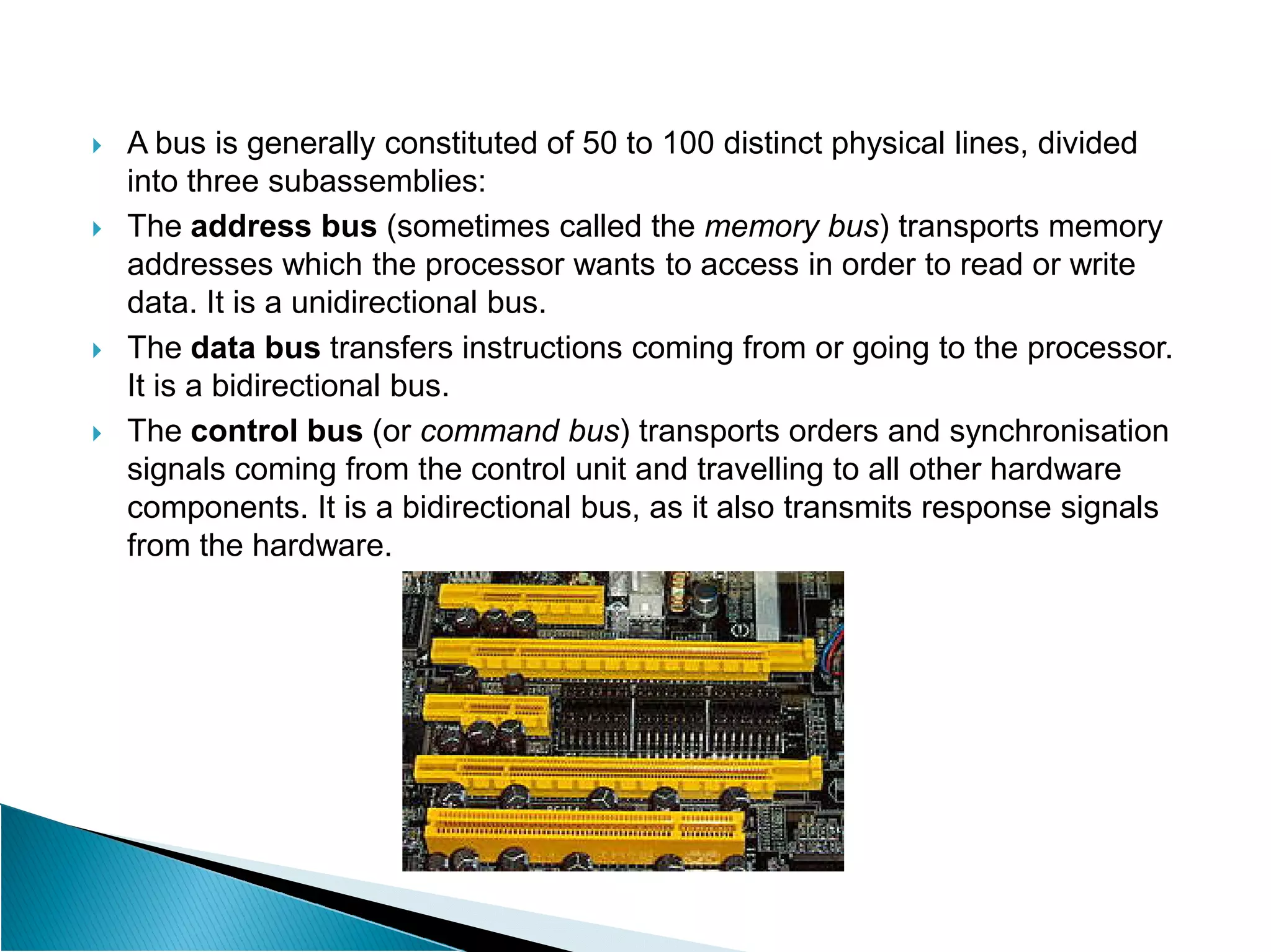  A bus is generally constituted of 50 to 100 distinct physical lines, divided
into three subassemblies:
 The address bus (sometimes called the memory bus) transports memory
addresses which the processor wants to access in order to read or write
data. It is a unidirectional bus.
 The data bus transfers instructions coming from or going to the processor.
It is a bidirectional bus.
 The control bus (or command bus) transports orders and synchronisation
signals coming from the control unit and travelling to all other hardware
signals coming from the control unit and travelling to all other hardware
components. It is a bidirectional bus, as it also transmits response signals
from the hardware.
 