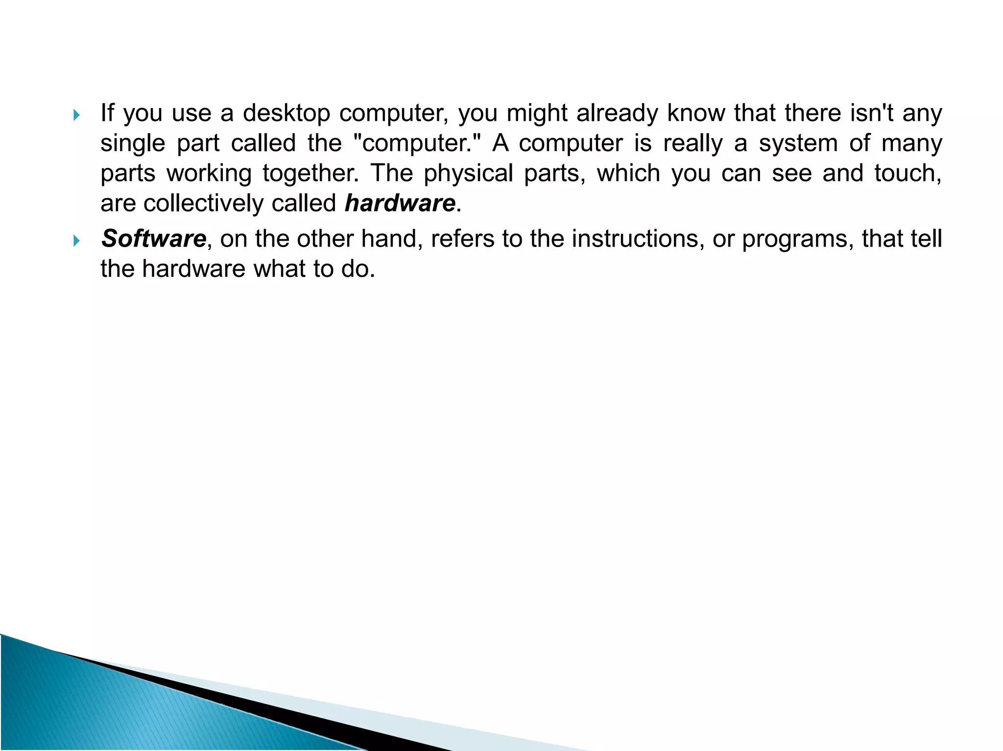  If you use a desktop computer, you might already know that there isn't any
single part called the "computer." A computer is really a system of many
parts working together. The physical parts, which you can see and touch,
are collectively called hardware.
 Software, on the other hand, refers to the instructions, or programs, that tell
the hardware what to do.
 