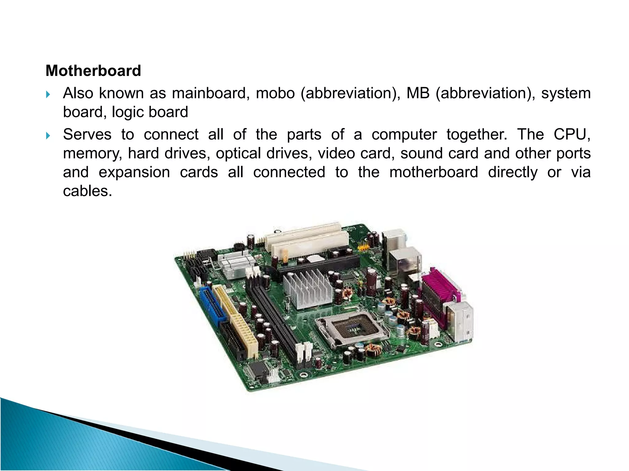 Motherboard
 Also known as mainboard, mobo (abbreviation), MB (abbreviation), system
board, logic board
 Serves to connect all of the parts of a computer together. The CPU,
memory, hard drives, optical drives, video card, sound card and other ports
and expansion cards all connected to the motherboard directly or via
cables.
 