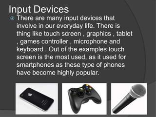 Input Devices
   There are many input devices that
    involve in our everyday life. There is
    thing like touch screen , graphics , tablet
    , games controller , microphone and
    keyboard . Out of the examples touch
    screen is the most used, as it used for
    smartphones as these type of phones
    have become highly popular.
 