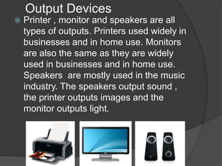 Output Devices
   Printer , monitor and speakers are all
    types of outputs. Printers used widely in
    businesses and in home use. Monitors
    are also the same as they are widely
    used in businesses and in home use.
    Speakers are mostly used in the music
    industry. The speakers output sound ,
    the printer outputs images and the
    monitor outputs light.
 