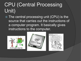 CPU (Central Processing
Unit)
   The central processing unit (CPU) is the
    source that carries out the instructions of
    a computer program. It basically gives
    instructions to the computer.
 