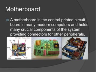 Motherboard
   A motherboard is the central printed circuit
    board in many modern computers and holds
    many crucial components of the system
    providing connectors for other peripherals.
 