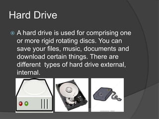 Hard Drive
   A hard drive is used for comprising one
    or more rigid rotating discs. You can
    save your files, music, documents and
    download certain things. There are
    different types of hard drive external,
    internal.
 