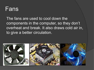 Fans
The fans are used to cool down the
components in the computer, so they don’t
overheat and break. It also draws cold air in,
to give a better circulation.
 