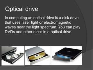 Optical drive
In computing an optical drive is a disk drive
that uses laser light or electromagnetic
waves near the light spectrum. You can play
DVDs and other discs in a optical drive.
 