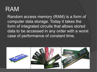 RAM
Random access memory (RAM) is a form of
computer data storage. Today it takes the
form of integrated circuits that allows stored
data to be accessed in any order with a worst
case of performance of constant time.
 