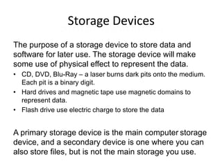 Storage Devices
The purpose of a storage device to store data and
software for later use. The storage device will make
some use of physical effect to represent the data.
• CD, DVD, Blu-Ray – a laser burns dark pits onto the medium.
Each pit is a binary digit.
• Hard drives and magnetic tape use magnetic domains to
represent data.
• Flash drive use electric charge to store the data
A primary storage device is the main computer storage
device, and a secondary device is one where you can
also store files, but is not the main storage you use.
 