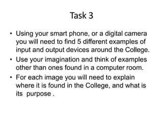 Task 3
• Using your smart phone, or a digital camera
you will need to find 5 different examples of
input and output devices around the College.
• Use your imagination and think of examples
other than ones found in a computer room.
• For each image you will need to explain
where it is found in the College, and what is
its purpose .
 