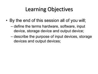 Learning Objectives
• By the end of this session all of you will;
– define the terms hardware, software, input
device, storage device and output device;
– describe the purpose of input devices, storage
devices and output devices;
 