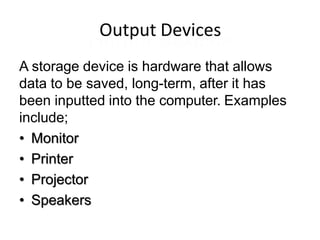 Output Devices
A storage device is hardware that allows
data to be saved, long-term, after it has
been inputted into the computer. Examples
include;
• Monitor
• Printer
• Projector
• Speakers
 