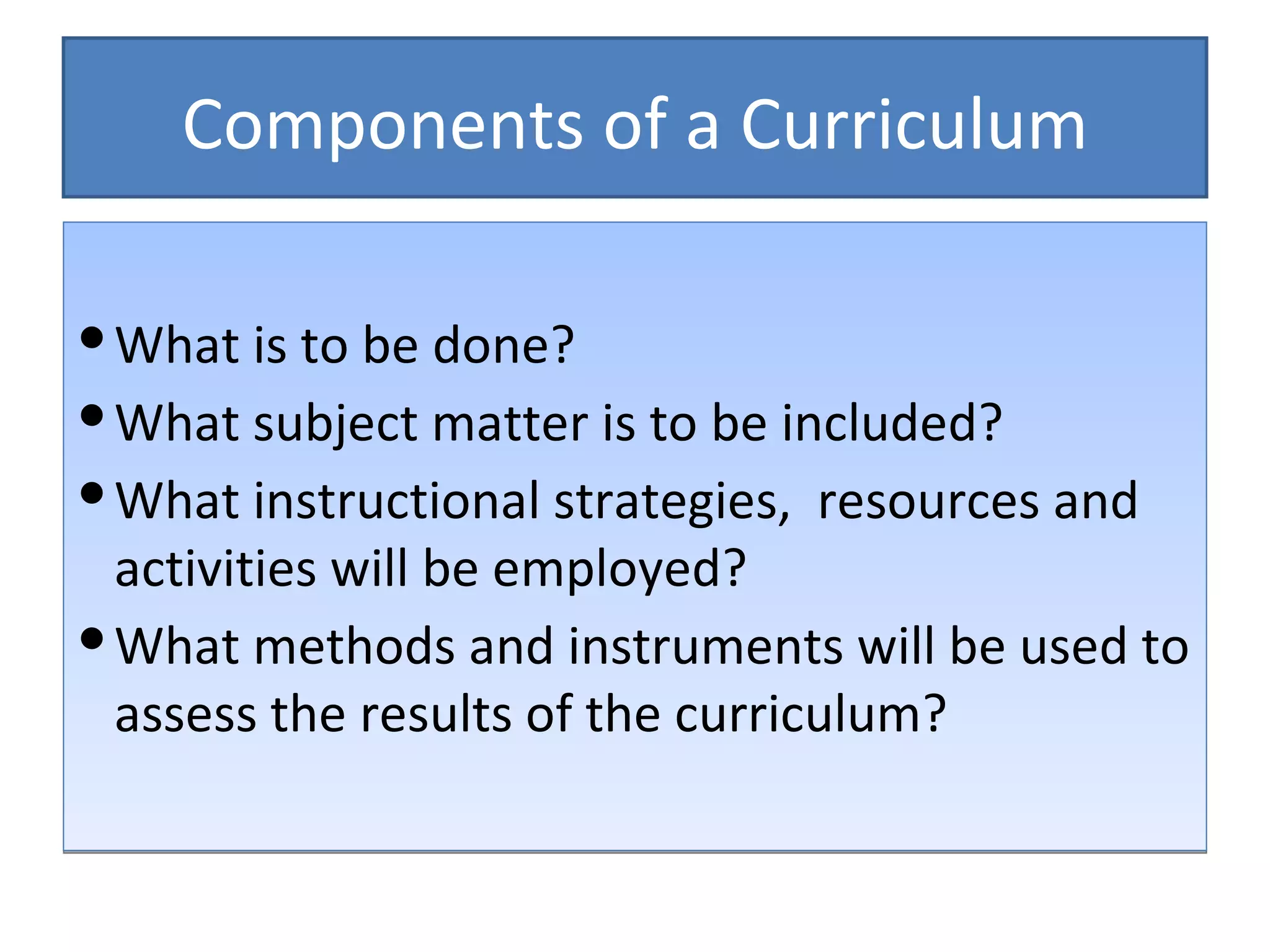Components of a Curriculum

 What is to be done?
 What subject matter is to be included?
 What instructional strategies, resources and
  activities will be employed?
 What methods and instruments will be used to
  assess the results of the curriculum?
 