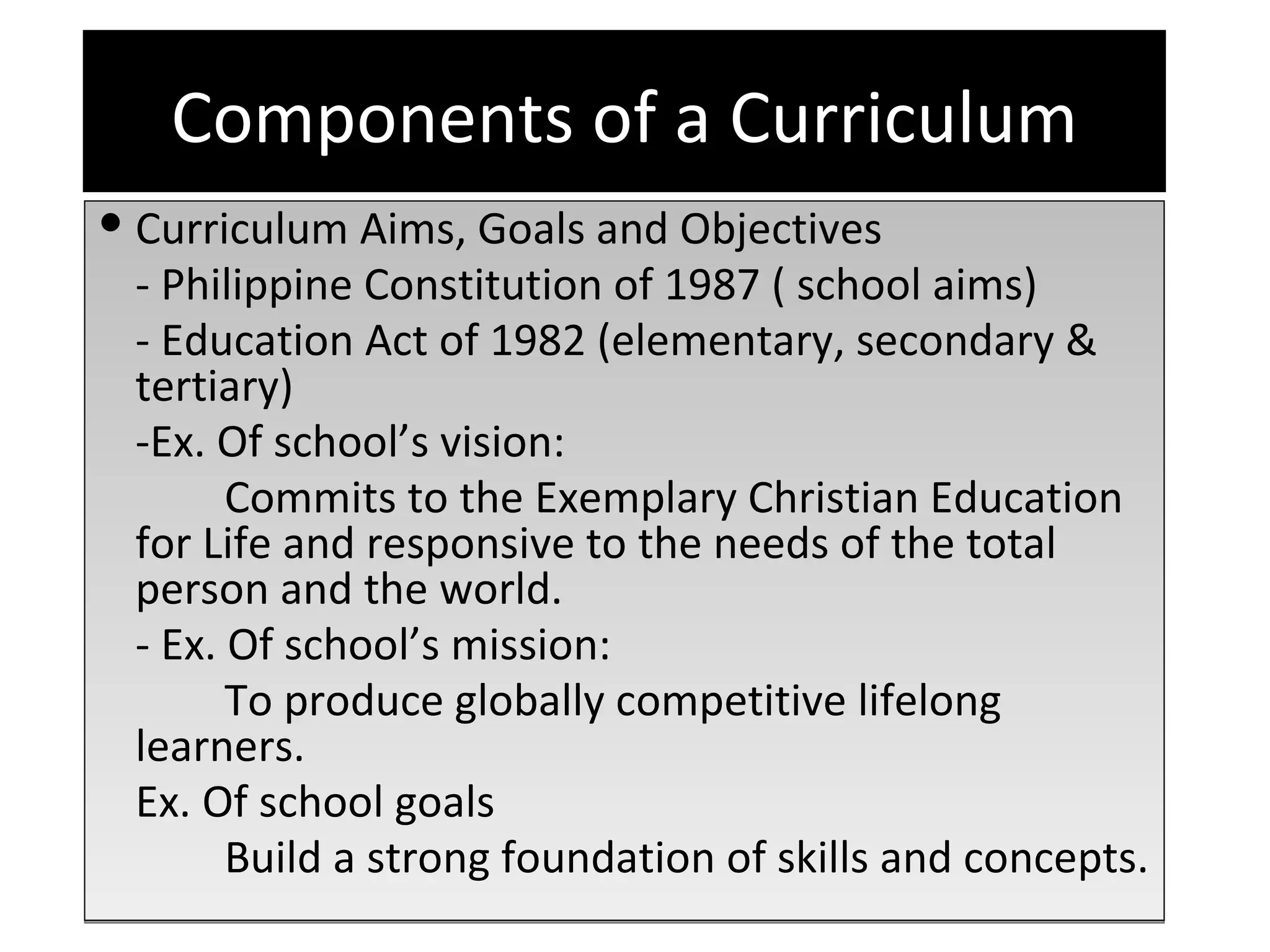 Components of a Curriculum
 Curriculum Aims, Goals and Objectives
  - Philippine Constitution of 1987 ( school aims)
  - Education Act of 1982 (elementary, secondary &
  tertiary)
  -Ex. Of school’s vision:
        Commits to the Exemplary Christian Education
  for Life and responsive to the needs of the total
  person and the world.
  - Ex. Of school’s mission:
        To produce globally competitive lifelong
  learners.
  Ex. Of school goals
        Build a strong foundation of skills and concepts.
 