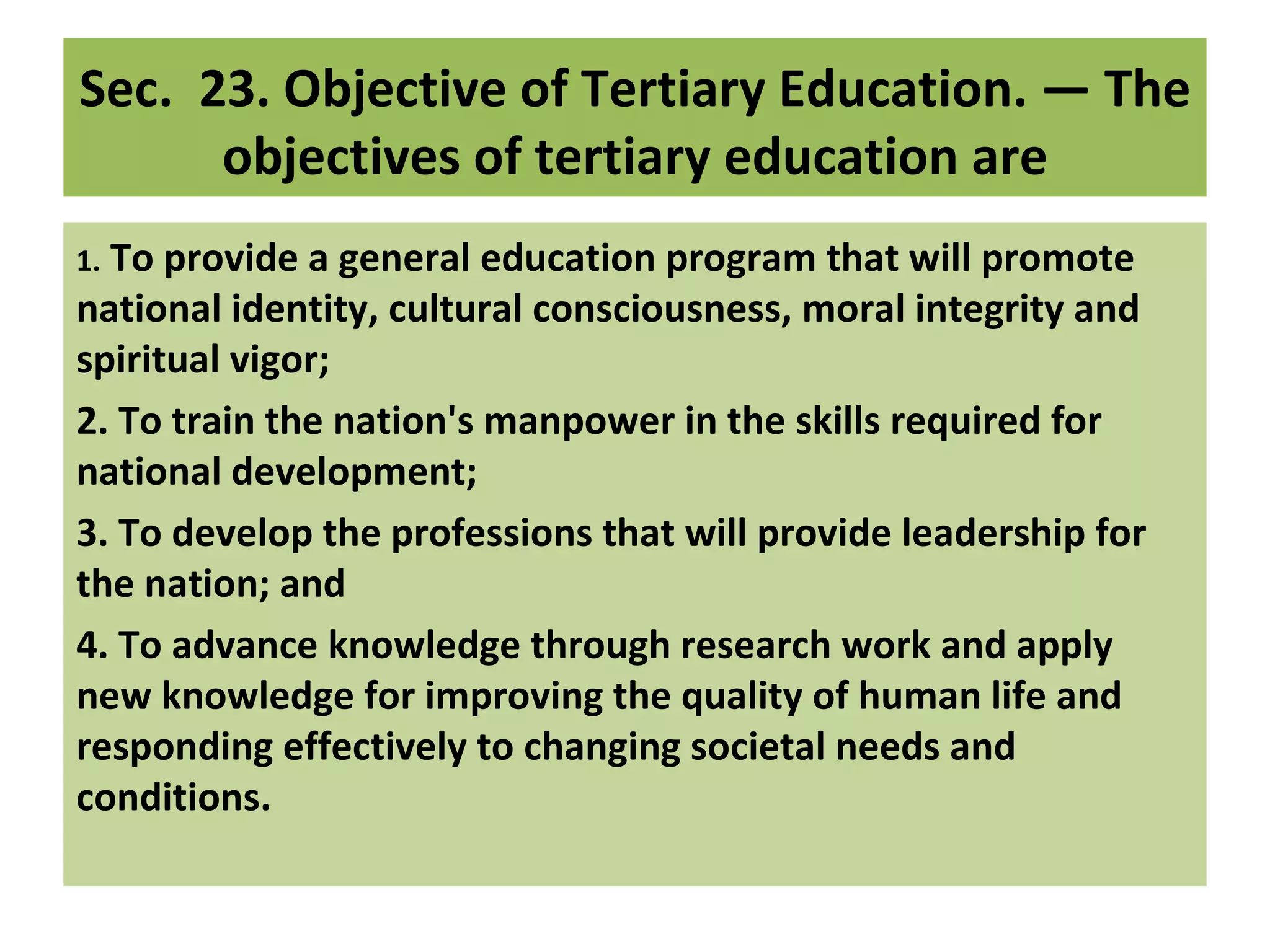 Sec.  23. Objective of Tertiary Education. — The 
       objectives of tertiary education are
1. To provide a general education program that will promote 
national identity, cultural consciousness, moral integrity and 
spiritual vigor;
2. To train the nation's manpower in the skills required for 
national development;
3. To develop the professions that will provide leadership for 
the nation; and
4. To advance knowledge through research work and apply 
new knowledge for improving the quality of human life and 
responding effectively to changing societal needs and 
conditions.
 